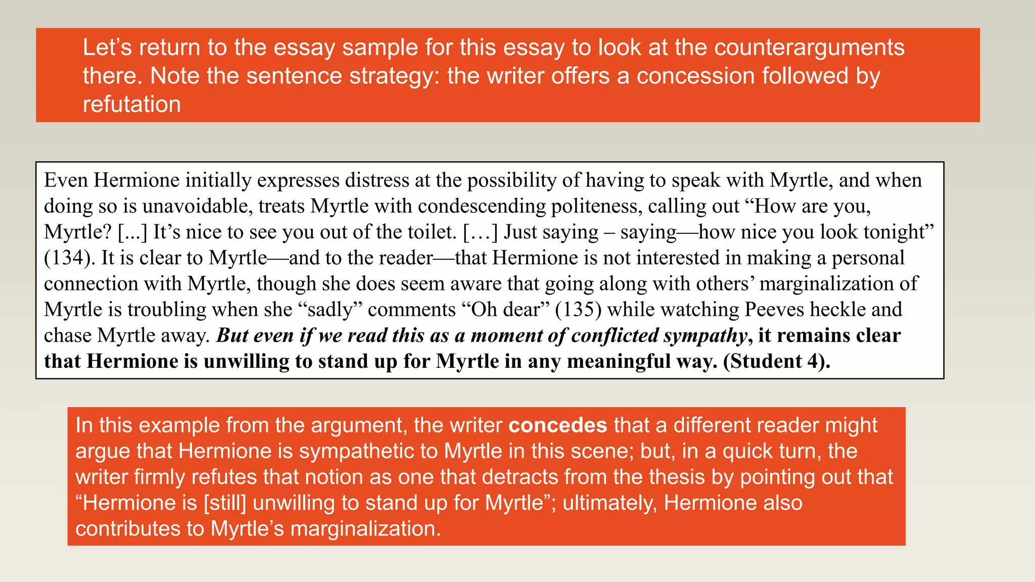 Even Hermione initially expresses distress at the possibility of having to speak with Myrtle, and when
doing so is unavoidable, treats Myrtle with condescending politeness, calling out “How are you,
Myrtle? [...] It’s nice to see you out of the toilet. […] Just saying – saying—how nice you look tonight”
(134). It is clear to Myrtle—and to the reader—that Hermione is not interested in making a personal
connection with Myrtle, though she does seem aware that going along with others’ marginalization of
Myrtle is troubling when she “sadly” comments “Oh dear” (135) while watching Peeves heckle and
chase Myrtle away. But even if we read this as a moment of conflicted sympathy, it remains clear
that Hermione is unwilling to stand up for Myrtle in any meaningful way. (Student 4).
Let’s return to the essay sample for this essay to look at the counterarguments
there. Note the sentence strategy: the writer offers a concession followed by
refutation
In this example from the argument, the writer concedes that a different reader might
argue that Hermione is sympathetic to Myrtle in this scene; but, in a quick turn, the
writer firmly refutes that notion as one that detracts from the thesis by pointing out that
“Hermione is [still] unwilling to stand up for Myrtle”; ultimately, Hermione also
contributes to Myrtle’s marginalization.
 
