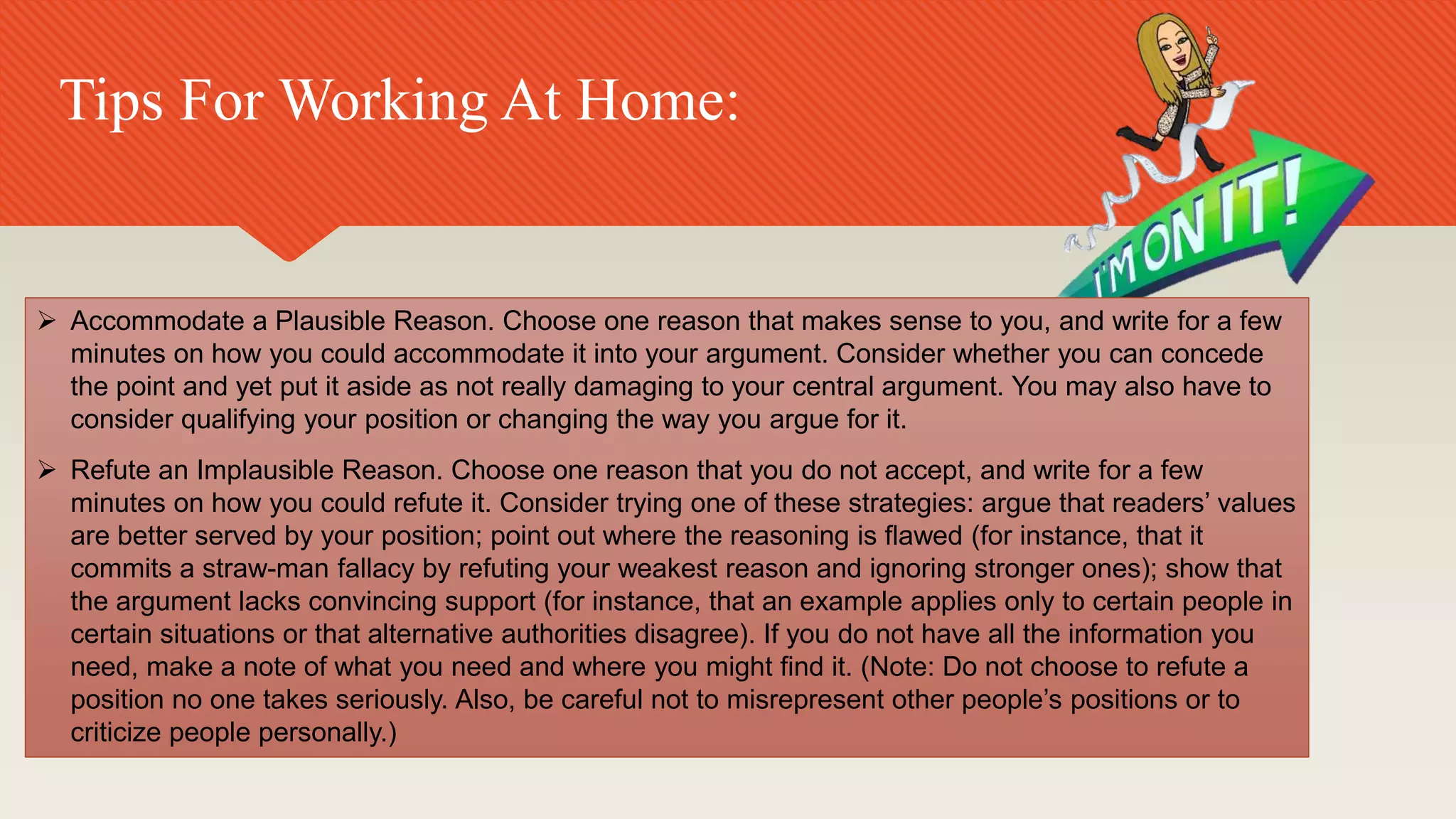 Tips For Working At Home:
 Accommodate a Plausible Reason. Choose one reason that makes sense to you, and write for a few
minutes on how you could accommodate it into your argument. Consider whether you can concede
the point and yet put it aside as not really damaging to your central argument. You may also have to
consider qualifying your position or changing the way you argue for it.
 Refute an Implausible Reason. Choose one reason that you do not accept, and write for a few
minutes on how you could refute it. Consider trying one of these strategies: argue that readers’ values
are better served by your position; point out where the reasoning is flawed (for instance, that it
commits a straw-man fallacy by refuting your weakest reason and ignoring stronger ones); show that
the argument lacks convincing support (for instance, that an example applies only to certain people in
certain situations or that alternative authorities disagree). If you do not have all the information you
need, make a note of what you need and where you might find it. (Note: Do not choose to refute a
position no one takes seriously. Also, be careful not to misrepresent other people’s positions or to
criticize people personally.)
 