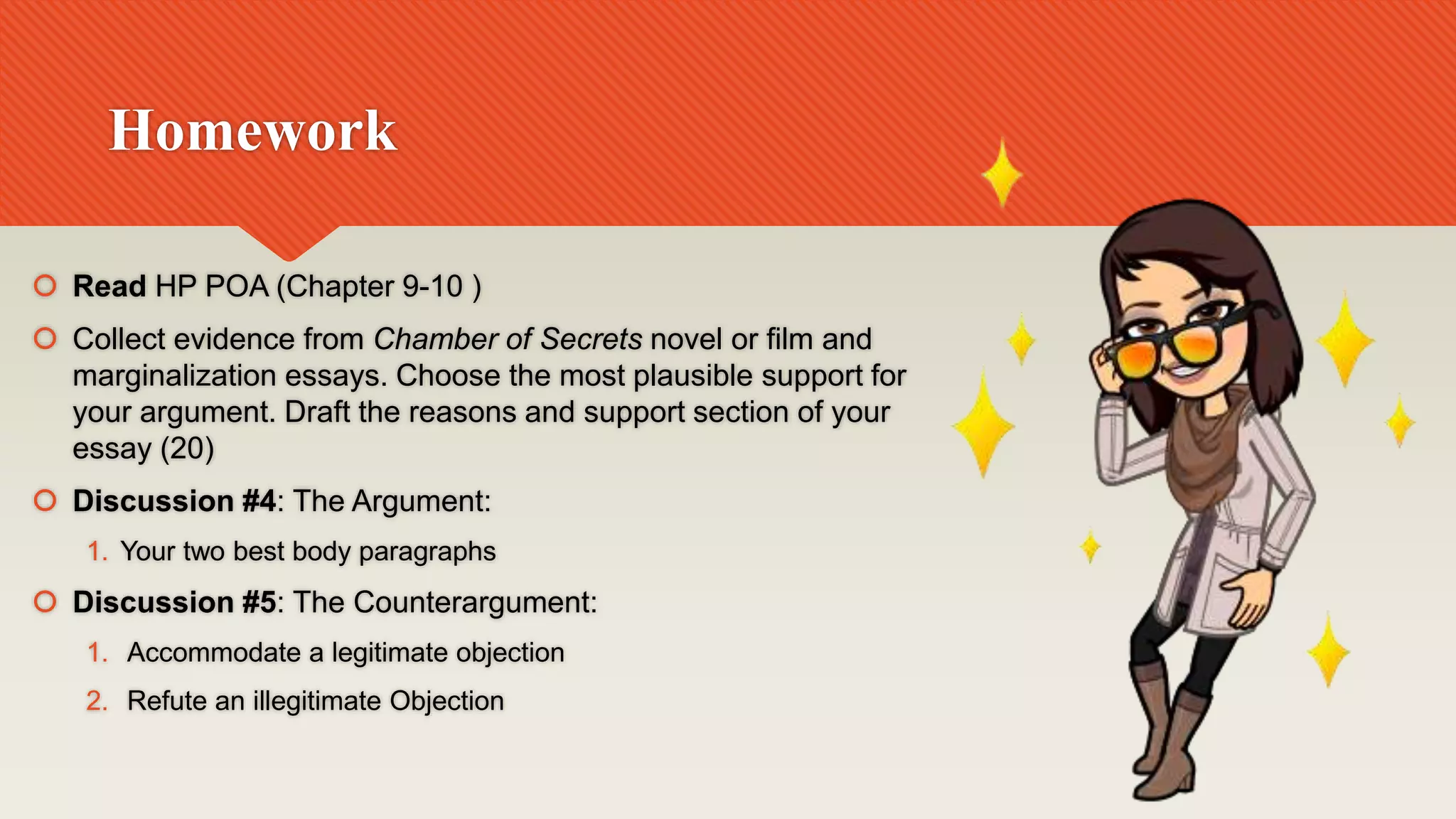 Homework
 Read HP POA (Chapter 9-10 )
 Collect evidence from Chamber of Secrets novel or film and
marginalization essays. Choose the most plausible support for
your argument. Draft the reasons and support section of your
essay (20)
 Discussion #4: The Argument:
1. Your two best body paragraphs
 Discussion #5: The Counterargument:
1. Accommodate a legitimate objection
2. Refute an illegitimate Objection
 