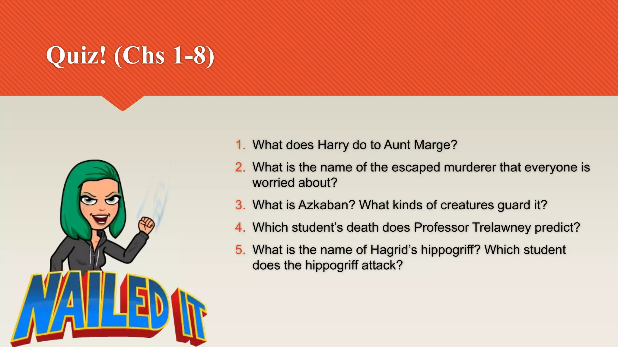 Quiz! (Chs 1-8)
1. What does Harry do to Aunt Marge?
2. What is the name of the escaped murderer that everyone is
worried about?
3. What is Azkaban? What kinds of creatures guard it?
4. Which student’s death does Professor Trelawney predict?
5. What is the name of Hagrid’s hippogriff? Which student
does the hippogriff attack?
 
