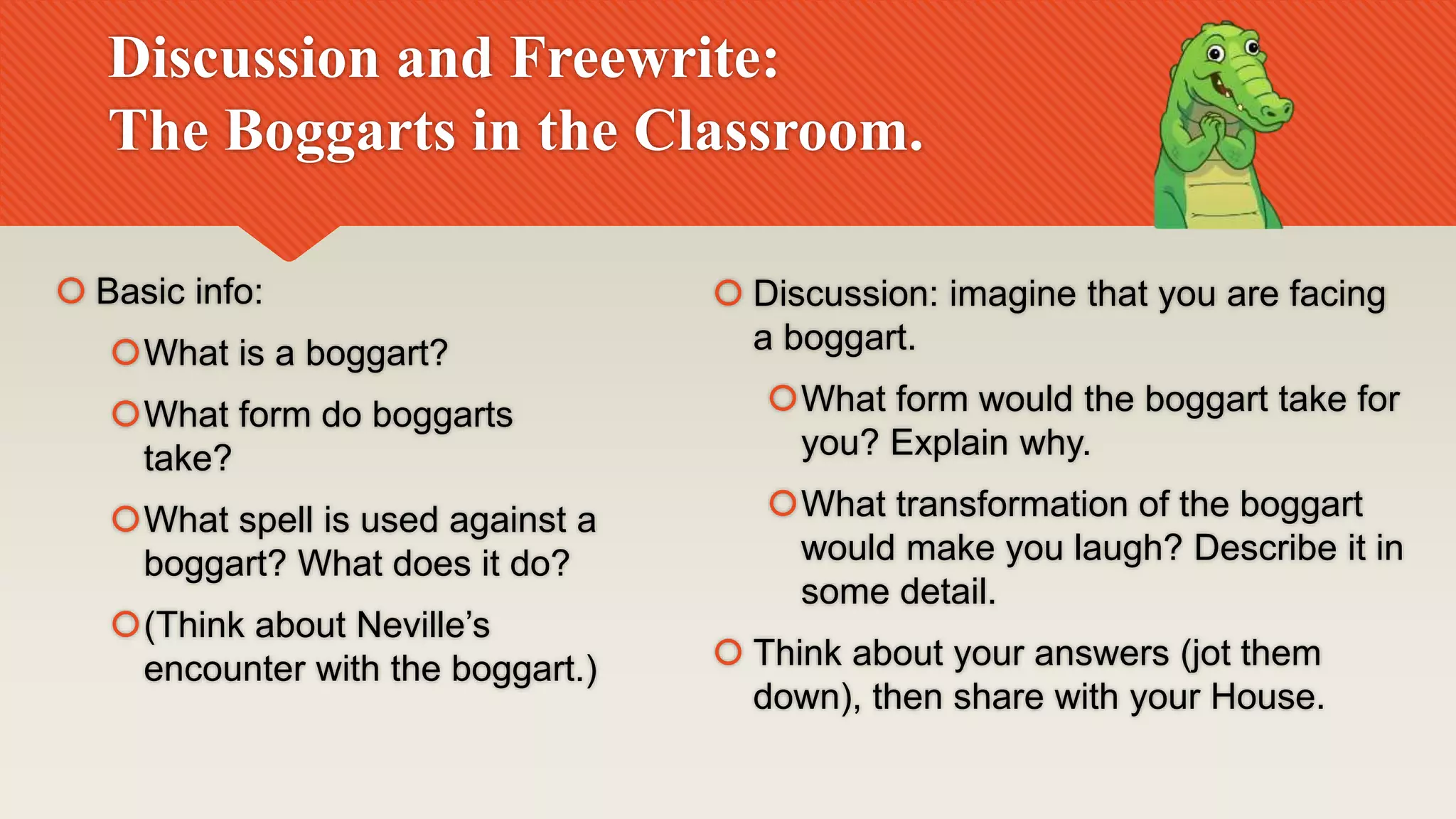 Discussion and Freewrite:
The Boggarts in the Classroom.
 Basic info:
What is a boggart?
What form do boggarts
take?
What spell is used against a
boggart? What does it do?
(Think about Neville’s
encounter with the boggart.)
 Discussion: imagine that you are facing
a boggart.
What form would the boggart take for
you? Explain why.
What transformation of the boggart
would make you laugh? Describe it in
some detail.
 Think about your answers (jot them
down), then share with your House.
 