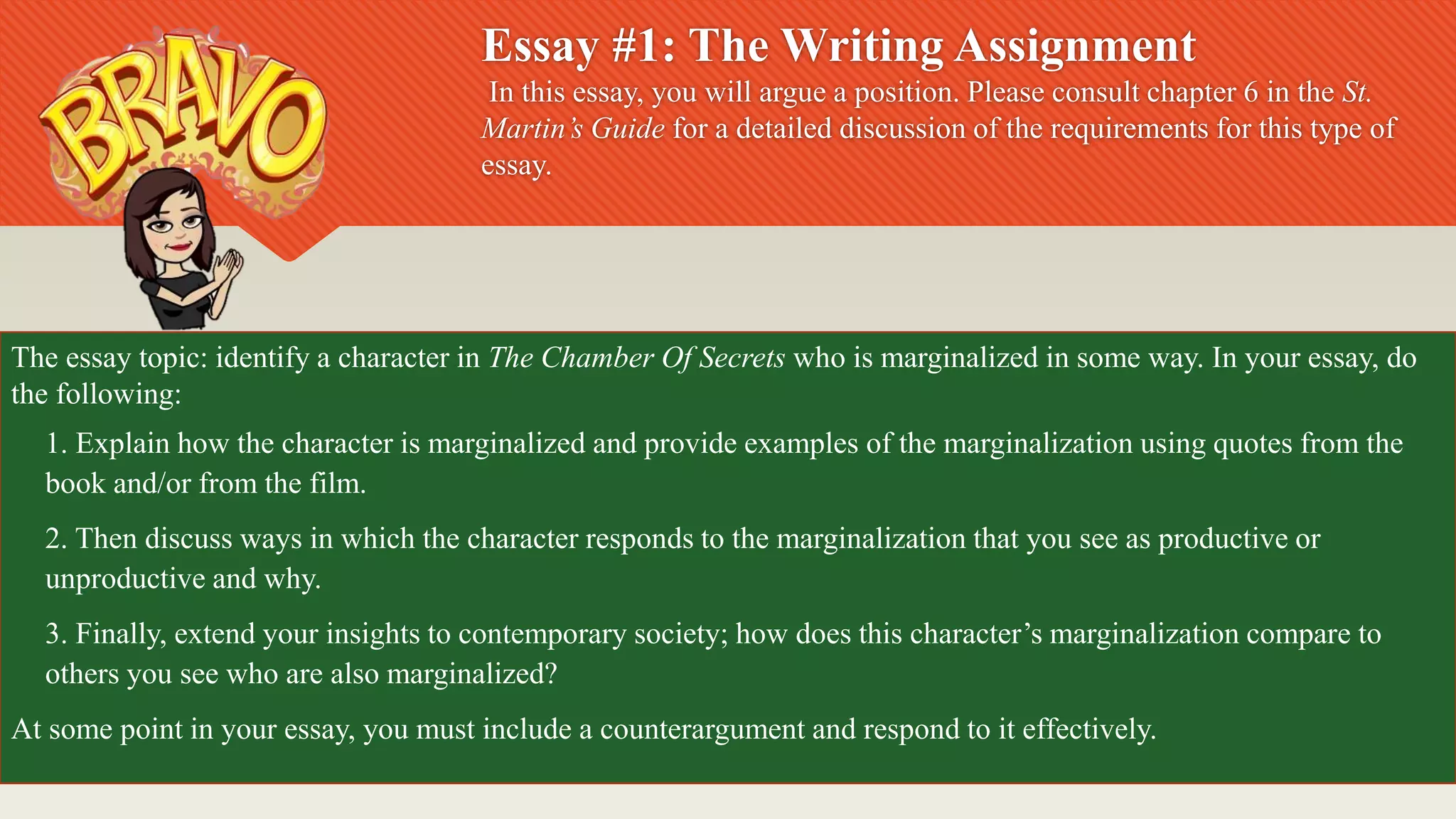 Essay #1: The Writing Assignment
In this essay, you will argue a position. Please consult chapter 6 in the St.
Martin’s Guide for a detailed discussion of the requirements for this type of
essay.
The essay topic: identify a character in The Chamber Of Secrets who is marginalized in some way. In your essay, do
the following:
1. Explain how the character is marginalized and provide examples of the marginalization using quotes from the
book and/or from the film.
2. Then discuss ways in which the character responds to the marginalization that you see as productive or
unproductive and why.
3. Finally, extend your insights to contemporary society; how does this character’s marginalization compare to
others you see who are also marginalized?
At some point in your essay, you must include a counterargument and respond to it effectively.
 