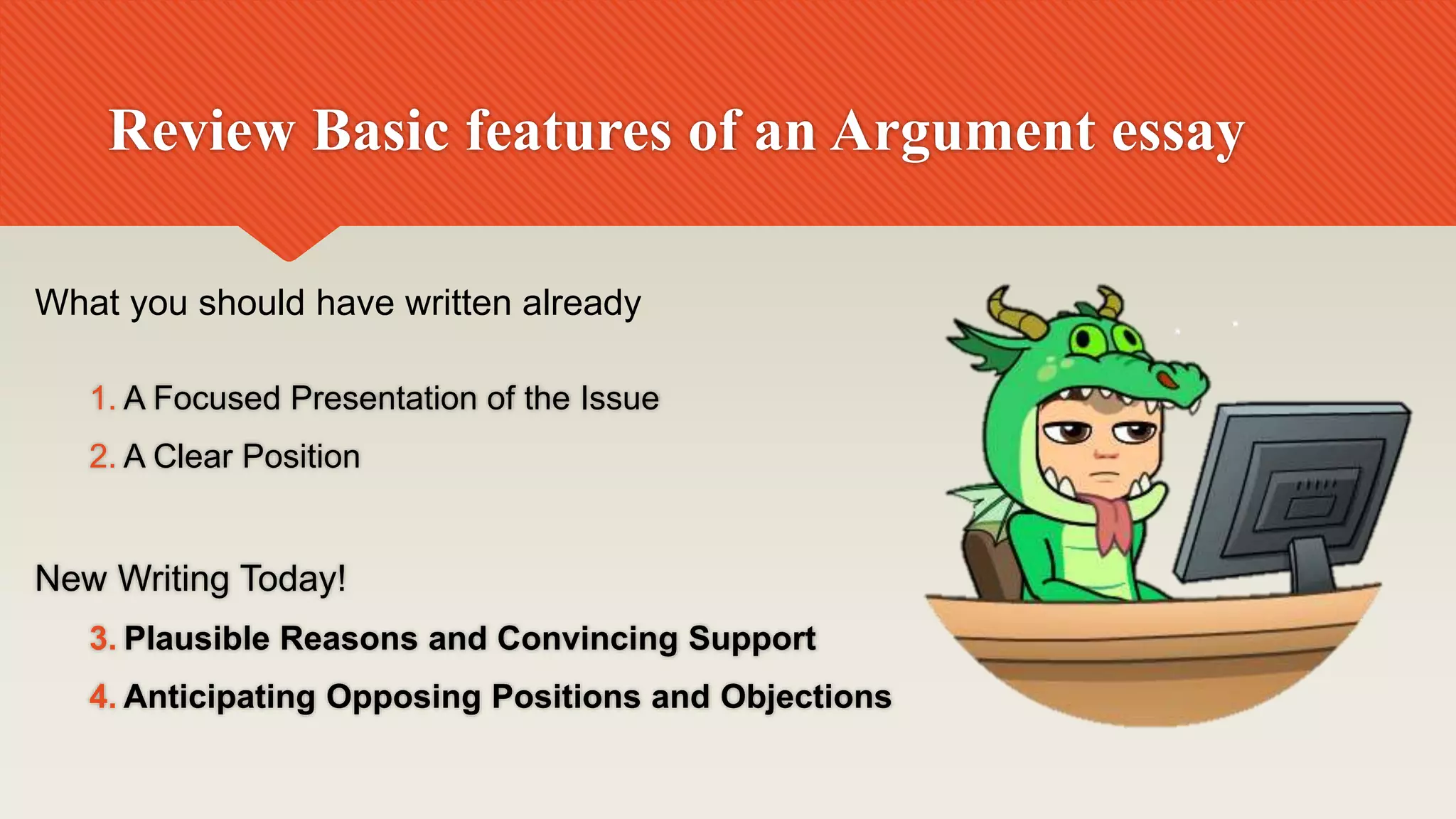 Review Basic features of an Argument essay
1. A Focused Presentation of the Issue
2. A Clear Position
New Writing Today!
3. Plausible Reasons and Convincing Support
4. Anticipating Opposing Positions and Objections
What you should have written already
 