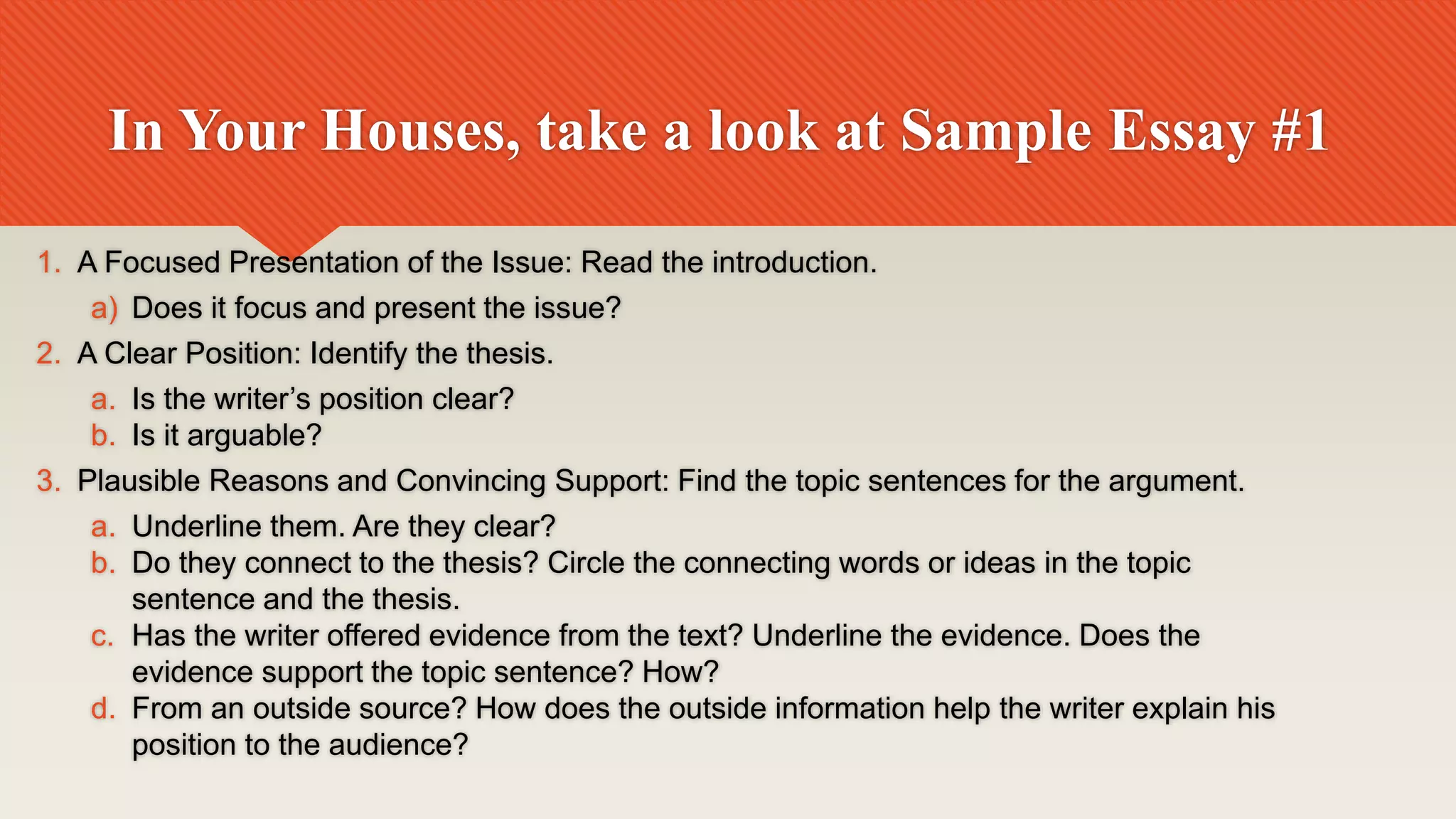 In Your Houses, take a look at Sample Essay #1
1. A Focused Presentation of the Issue: Read the introduction.
a) Does it focus and present the issue?
2. A Clear Position: Identify the thesis.
a. Is the writer’s position clear?
b. Is it arguable?
3. Plausible Reasons and Convincing Support: Find the topic sentences for the argument.
a. Underline them. Are they clear?
b. Do they connect to the thesis? Circle the connecting words or ideas in the topic
sentence and the thesis.
c. Has the writer offered evidence from the text? Underline the evidence. Does the
evidence support the topic sentence? How?
d. From an outside source? How does the outside information help the writer explain his
position to the audience?
 