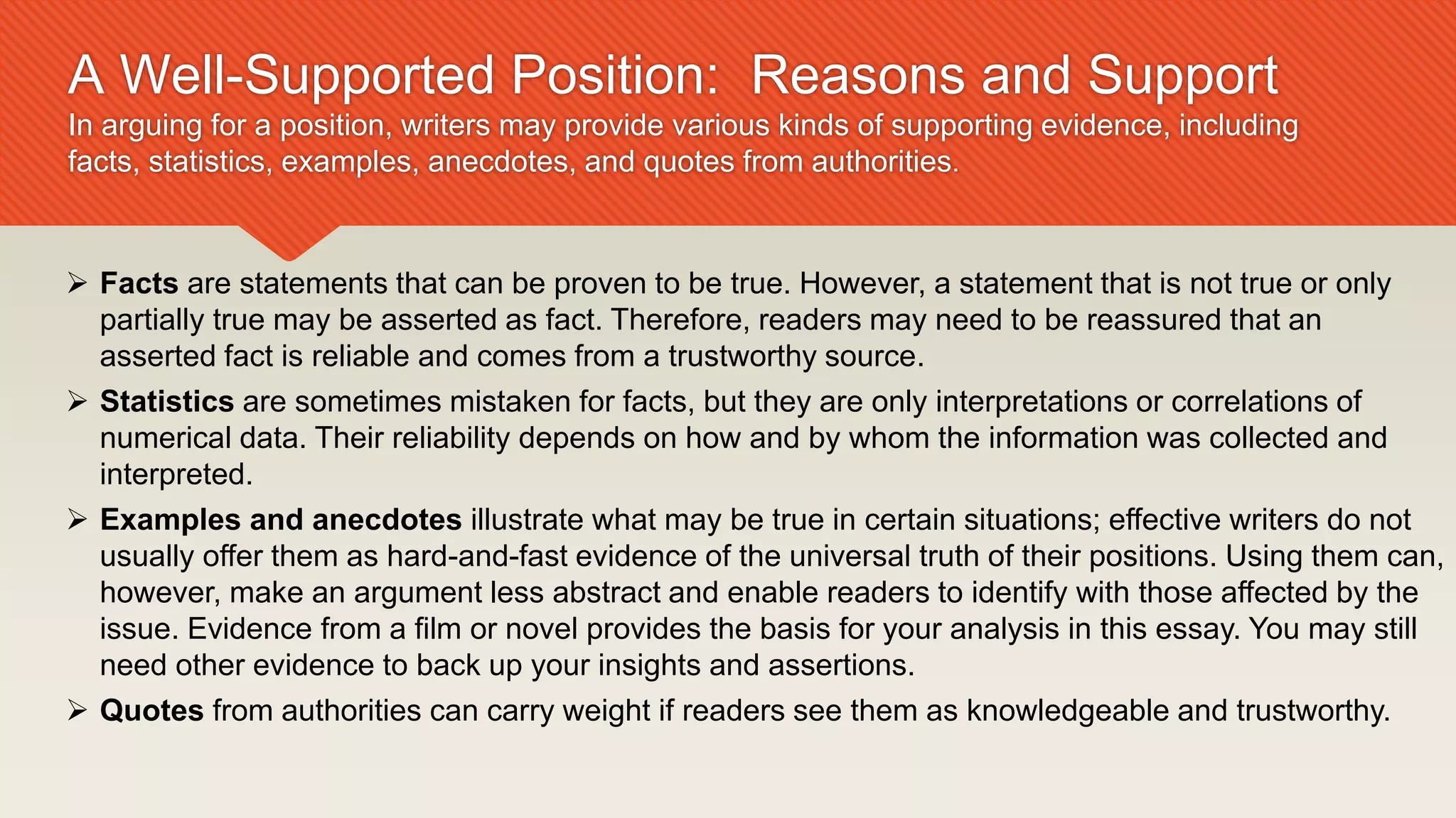 A Well-Supported Position: Reasons and Support
In arguing for a position, writers may provide various kinds of supporting evidence, including
facts, statistics, examples, anecdotes, and quotes from authorities.
 Facts are statements that can be proven to be true. However, a statement that is not true or only
partially true may be asserted as fact. Therefore, readers may need to be reassured that an
asserted fact is reliable and comes from a trustworthy source.
 Statistics are sometimes mistaken for facts, but they are only interpretations or correlations of
numerical data. Their reliability depends on how and by whom the information was collected and
interpreted.
 Examples and anecdotes illustrate what may be true in certain situations; effective writers do not
usually offer them as hard-and-fast evidence of the universal truth of their positions. Using them can,
however, make an argument less abstract and enable readers to identify with those affected by the
issue. Evidence from a film or novel provides the basis for your analysis in this essay. You may still
need other evidence to back up your insights and assertions.
 Quotes from authorities can carry weight if readers see them as knowledgeable and trustworthy.
 