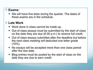  Exams:
 We will have five tests during the quarter. The dates of
these exams are in the schedule.
Late Work
 Work done in class cannot be made up.
 Out of class essays must be submitted by the start of class
on the date they are due (6:30 p.m.) to receive full credit.
 Out of class essays submitted after the deadline but before
the next class meeting will deducted one letter grade
(10%).
 No essays will be accepted more than one class period
after the due date.
 Blog entries must be posted by the start of class on the
date they are due to earn credit.
 