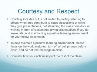 Courtesy and Respect
 Courtesy includes but is not limited to politely listening to
others when they contribute to class discussions or while
they give presentations, not slamming the classroom door or
walking in front of classmates giving presentations if you do
arrive late, and maintaining a positive learning environment
for your fellow classmates.
 To help maintain a positive learning environment, please
focus on the work assigned, turn off all cell phones before
class, and do not text-message in class.
 Consider how your actions impact the rest of the class.
 