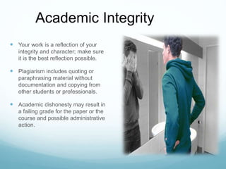  Your work is a reflection of your
integrity and character; make sure
it is the best reflection possible.
 Plagiarism includes quoting or
paraphrasing material without
documentation and copying from
other students or professionals.
 Academic dishonesty may result in
a failing grade for the paper or the
course and possible administrative
action.
Academic Integrity
 