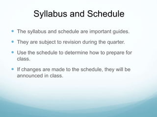 Syllabus and Schedule
 The syllabus and schedule are important guides.
 They are subject to revision during the quarter.
 Use the schedule to determine how to prepare for
class.
 If changes are made to the schedule, they will be
announced in class.
 