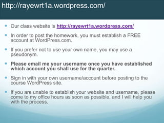 Our class website is http://rayewrt1a.wordpress.com/
 In order to post the homework, you must establish a FREE
account at WordPress.com.
 If you prefer not to use your own name, you may use a
pseudonym.
 Please email me your username once you have established
which account you shall use for the quarter.
 Sign in with your own username/account before posting to the
course WordPress site.
 If you are unable to establish your website and username, please
come to my office hours as soon as possible, and I will help you
with the process.
http://rayewrt1a.wordpress.com/
 