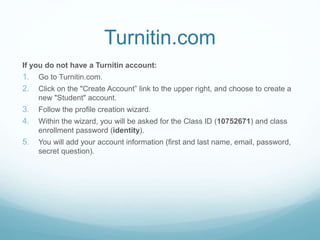 Turnitin.com
If you do not have a Turnitin account:
1. Go to Turnitin.com.
2. Click on the "Create Account” link to the upper right, and choose to create a
new "Student" account.
3. Follow the profile creation wizard.
4. Within the wizard, you will be asked for the Class ID (10752671) and class
enrollment password (identity).
5. You will add your account information (first and last name, email, password,
secret question).
 