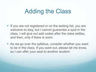 Adding the Class
 If you are not registered or on the waiting list, you are
welcome to stay, but I cannot guarantee a spot in the
class. I will give out add codes after the class settles,
and then, only if there is room.
 As we go over the syllabus, consider whether you want
to be in the class. If you want out, please let me know,
so I can offer your seat to another student.
 