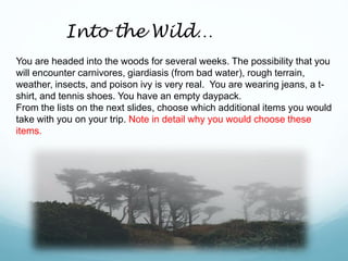 You are headed into the woods for several weeks. The possibility that you
will encounter carnivores, giardiasis (from bad water), rough terrain,
weather, insects, and poison ivy is very real. You are wearing jeans, a t-
shirt, and tennis shoes. You have an empty daypack.
From the lists on the next slides, choose which additional items you would
take with you on your trip. Note in detail why you would choose these
items.
Into the Wild…
 