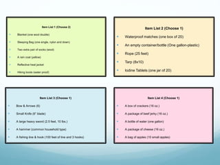 Item List 3 (Choose 1)
 Bow & Arrows (6)
 Small Knife (6” blade)
 A large heavy sword (2.5 feet, 10 lbs.)
 A hammer (common household type)
 A fishing line & hook (100 feet of line and 3 hooks)
Item List 4 (Choose 1)
 A box of crackers (16 oz.)
 A package of beef jerky (16 oz.)
 A bottle of water (one gallon)
 A package of cheese (16 oz.)
 A bag of apples (10 small apples)
Item List 1 (Choose 2)
 Blanket (one wool double)
 Sleeping Bag (one single, nylon and down)
 Two extra pair of socks (wool)
 A rain coat (yellow)
 Reflective heat jacket
 Hiking boots (water proof)
Item List 2 (Choose 1)
 Waterproof matches (one box of 20)
 An empty container/bottle (One gallon-plastic)
 Rope (25 feet)
 Tarp (8x10)
 Iodine Tablets (one jar of 20)
 