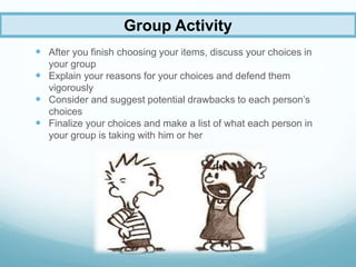  After you finish choosing your items, discuss your choices in
your group
 Explain your reasons for your choices and defend them
vigorously
 Consider and suggest potential drawbacks to each person’s
choices
 Finalize your choices and make a list of what each person in
your group is taking with him or her
Group Activity
 