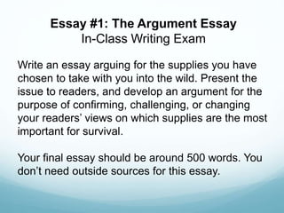 Write an essay arguing for the supplies you have
chosen to take with you into the wild. Present the
issue to readers, and develop an argument for the
purpose of confirming, challenging, or changing
your readers’ views on which supplies are the most
important for survival.
Your final essay should be around 500 words. You
don’t need outside sources for this essay.
Essay #1: The Argument Essay
In-Class Writing Exam
 