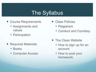 The Syllabus
 Course Requirements
 Assignments and
values
 Participation
 Required Materials
 Books
 Computer Access
 Class Policies
 Plagiarism
 Conduct and Courtesy
 The Class Website
 How to sign up for an
account
 How to post your
homework.
 