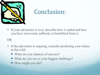 Conclusion:
 If your adventure is over, describe how it ended and how
you have recovered, suffered, or benefitted from it.
OR
 If the adventure is ongoing, consider predicting your future
in the wild.
 What are you chances of success?
 What do you see as your biggest challenge?
 How might you fail?
 