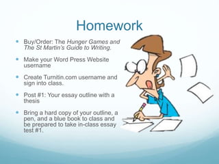 Homework
 Buy/Order: The Hunger Games and
The St Martin’s Guide to Writing.
 Make your Word Press Website
username
 Create Turnitin.com username and
sign into class.
 Post #1: Your essay outline with a
thesis
 Bring a hard copy of your outline, a
pen, and a blue book to class and
be prepared to take in-class essay
test #1.
 