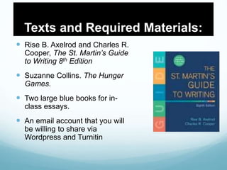Texts and Required Materials:
 Rise B. Axelrod and Charles R.
Cooper, The St. Martin’s Guide
to Writing 8th Edition
 Suzanne Collins. The Hunger
Games.
 Two large blue books for in-
class essays.
 An email account that you will
be willing to share via
Wordpress and Turnitin
 