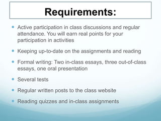 Requirements:
 Active participation in class discussions and regular
attendance. You will earn real points for your
participation in activities
 Keeping up-to-date on the assignments and reading
 Formal writing: Two in-class essays, three out-of-class
essays, one oral presentation
 Several tests
 Regular written posts to the class website
 Reading quizzes and in-class assignments
 