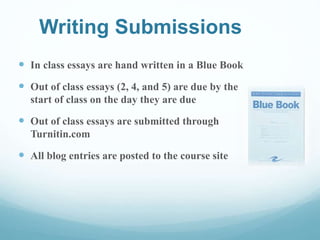 Writing Submissions
 In class essays are hand written in a Blue Book
 Out of class essays (2, 4, and 5) are due by the
start of class on the day they are due
 Out of class essays are submitted through
Turnitin.com
 All blog entries are posted to the course site
 