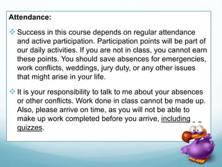 Attendance:
Success in this course depends on regular attendance
and active participation. Participation points will be part of
our daily activities. If you are not in class, you cannot earn
these points. You should save absences for emergencies,
work conflicts, weddings, jury duty, or any other issues
that might arise in your life.
It is your responsibility to talk to me about your absences
or other conflicts. Work done in class cannot be made up.
Also, please arrive on time, as you will not be able to
make up work completed before you arrive, including
quizzes.
 
