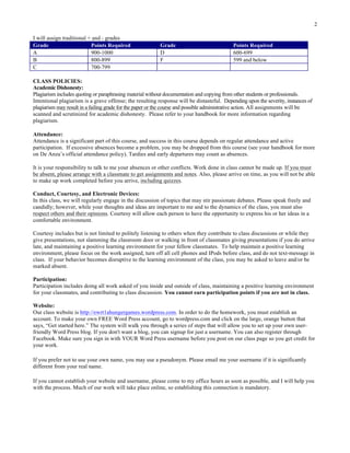 2
I will assign traditional + and - grades
Grade Points Required Grade Points Required
A 900-1000 D 600-699
B 800-899 F 599 and below
C 700-799
CLASS POLICIES:
Academic Dishonesty:
Plagiarism includes quoting or paraphrasing material without documentation and copying from other students or professionals.
Intentional plagiarism is a grave offense; the resulting response will be distasteful. Depending upon the severity, instances of
plagiarism may result in a failing grade for the paper or the course and possible administrative action. All assignments will be
scanned and scrutinized for academic dishonesty. Please refer to your handbook for more information regarding
plagiarism.
Attendance:
Attendance is a significant part of this course, and success in this course depends on regular attendance and active
participation. If excessive absences become a problem, you may be dropped from this course (see your handbook for more
on De Anza’s official attendance policy). Tardies and early departures may count as absences.
It is your responsibility to talk to me your absences or other conflicts. Work done in class cannot be made up. If you must
be absent, please arrange with a classmate to get assignments and notes. Also, please arrive on time, as you will not be able
to make up work completed before you arrive, including quizzes.
Conduct, Courtesy, and Electronic Devices:
In this class, we will regularly engage in the discussion of topics that may stir passionate debates. Please speak freely and
candidly; however, while your thoughts and ideas are important to me and to the dynamics of the class, you must also
respect others and their opinions. Courtesy will allow each person to have the opportunity to express his or her ideas in a
comfortable environment.
Courtesy includes but is not limited to politely listening to others when they contribute to class discussions or while they
give presentations, not slamming the classroom door or walking in front of classmates giving presentations if you do arrive
late, and maintaining a positive learning environment for your fellow classmates. To help maintain a positive learning
environment, please focus on the work assigned, turn off all cell phones and IPods before class, and do not text-message in
class. If your behavior becomes disruptive to the learning environment of the class, you may be asked to leave and/or be
marked absent.
Participation:
Participation includes doing all work asked of you inside and outside of class, maintaining a positive learning environment
for your classmates, and contributing to class discussion. You cannot earn participation points if you are not in class.
Website:
Our class website is http://ewrt1ahungergames.wordpress.com. In order to do the homework, you must establish an
account. To make your own FREE Word Press account, go to wordpress.com and click on the large, orange button that
says, “Get started here.” The system will walk you through a series of steps that will allow you to set up your own user-
friendly Word Press blog. If you don't want a blog, you can signup for just a username. You can also register through
Facebook. Make sure you sign in with YOUR Word Press username before you post on our class page so you get credit for
your work.
If you prefer not to use your own name, you may use a pseudonym. Please email me your username if it is significantly
different from your real name.
If you cannot establish your website and username, please come to my office hours as soon as possible, and I will help you
with the process. Much of our work will take place online, so establishing this connection is mandatory.
 