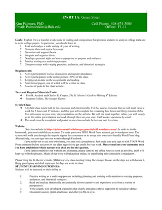 1
EWRT 1A: Green Sheet
Kim Palmore, PhD Cell Phone: 408-674-3005
Email: Palmorekim@fhda.edu Office: F1-11
Goals: English 1A is a transfer level course in reading and composition that prepares students to analyze college texts and
to write college papers. In particular, you should learn to
1. Read and analyze a wide variety of types of writing.
2. Generate ideas and topics for essays.
3. Formulate and support theses.
4. Integrate and organize ideas.
5. Develop a personal style and voice appropriate to purpose and audience.
6. Practice writing as a multi-step process.
7. Compose essays with varying purposes, audiences, and rhetorical strategies.
Requirements:
1. Active participation in class discussions and regular attendance.
2. Active participation in the online portion (50%) of the class.
3. Keeping up-to-date on the assignments and reading.
4. Four formal papers, one of which will be written in class.
5. A series of posts to the class website .
Texts and Required Materials/Tools:
v Rise B. Axelrod and Charles R. Cooper, The St. Martin’s Guide to Writing 8th
Edition
v Suzanne Collins, The Hunger Games.
Hybrid Class:
v A hybrid class meets both in the classroom and electronically. For this course, it means that we will meet twice a
week for 2 hours and 15 minutes, and that you will complete the remaining four hours and thirty minutes of this
five unit course on your own, via presentations on the website. We will not meet together; rather, you will simply
go to the online presentations and work through them on your own. I will answer questions by email.
v This work must be completed and posted on our class website before our next live class.
Website:
Our class website is https://palmoreewrt1athehungergameshybrid.wordpress.com/. In order to do the
homework, you must establish an account. To make your own FREE Word Press account, go to wordpress.com. The
system will walk you through the steps to signup for a username or to set up your own user-friendly Word Press blog.
Alternatively, you can sign into our website through Facebook.
If you prefer not to use your own name, you may use a pseudonym. Just make sure you sign in with YOUR Word
Press username before you post on our class page so you get credit for your work. Please email me your username once
you have established which account you shall use for the quarter.
If you cannot establish your website and username, please come to my office hours as soon as possible, and I will
help you with the process. Much of our work will take place online, so establishing this connection is mandatory.
Please bring the St Martin’s Guide (SMG) to every class meeting; bring The Hunger Games on the days we will discuss it.
Bring your laptop and draft copies on the days we write in class.
STUDENT LEARNING OUTCOMES:
Students will be assessed on their ability to
1) Practice writing as a multi-step process including planning and revising with attention to varying purposes,
audiences, and rhetorical strategies.
2) Read and analyze rhetorically and culturally diverse narrative and expository texts from a variety of
perspectives.
3) Write cogent, well-developed arguments that clearly articulate a thesis supported by textual evidence.
4) Document sources (print, electronic, and other) in MLA style.
 
