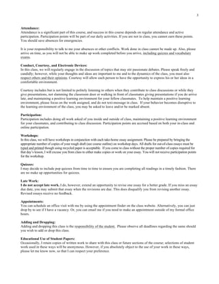 3
Attendance:
Attendance is a significant part of this course, and success in this course depends on regular attendance and active
participation. Participation points will be part of our daily activities. If you are not in class, you cannot earn these points.
You should save absences for emergencies.
It is your responsibility to talk to me your absences or other conflicts. Work done in class cannot be made up. Also, please
arrive on time, as you will not be able to make up work completed before you arrive, including quizzes and vocabulary
exams.
Conduct, Courtesy, and Electronic Devices:
In this class, we will regularly engage in the discussion of topics that may stir passionate debates. Please speak freely and
candidly; however, while your thoughts and ideas are important to me and to the dynamics of the class, you must also
respect others and their opinions. Courtesy will allow each person to have the opportunity to express his or her ideas in a
comfortable environment.
Courtesy includes but is not limited to politely listening to others when they contribute to class discussions or while they
give presentations, not slamming the classroom door or walking in front of classmates giving presentations if you do arrive
late, and maintaining a positive learning environment for your fellow classmates. To help maintain a positive learning
environment, please focus on the work assigned, and do not text-message in class. If your behavior becomes disruptive to
the learning environment of the class, you may be asked to leave and/or be marked absent.
Participation:
Participation includes doing all work asked of you inside and outside of class, maintaining a positive learning environment
for your classmates, and contributing to class discussion. Participation points are accrued based on both your in-class and
online participation.
Workshops:
In this class, we will have workshops in conjunction with each take-home essay assignment. Please be prepared by bringing the
appropriate number of copies of your rough draft (see course outline) on workshop days. All drafts for out-of-class essays must be
typed and printed though using recycled paper is acceptable. If you come to class without the proper number of copies required for
that day’s lesson, I will excuse you from class to either make copies or work on your essay. You will not receive participation points
for the workshop.
Quizzes:
I may decide to include pop quizzes from time to time to ensure you are completing all readings in a timely fashion. There
are no make up opportunities for quizzes.
Late Work:
I do not accept late work. I do, however, extend an opportunity to revise one essay for a better grade. If you miss an essay
due date, you may submit that essay when the revisions are due. This does disqualify you from revising another essay.
Revised essays receive no feedback.
Appointments:
You can schedule an office visit with me by using the appointment finder on the class website. Alternatively, you can just
drop by to see if I have a vacancy. Or, you can email me if you need to make an appointment outside of my formal office
hours.
Adding and Dropping:
Adding and dropping this class is the responsibility of the student. Please observe all deadlines regarding the same should
you wish to add or drop this class.
Educational Use of Student Papers:
Occasionally, I retain copies of written work to share with this class or future sections of the course; selections of student
work used in these ways will be anonymous. However, if you absolutely object to the use of your work in these ways,
please let me know now, so that I can respect your preference.
	
  
 