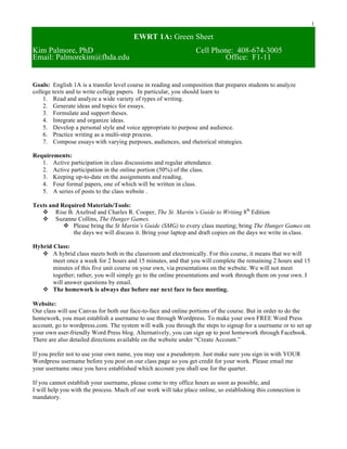 1
EWRT 1A: Green Sheet
Kim Palmore, PhD Cell Phone: 408-674-3005
Email: Palmorekim@fhda.edu Office: F1-11
Goals: English 1A is a transfer level course in reading and composition that prepares students to analyze
college texts and to write college papers. In particular, you should learn to
1. Read and analyze a wide variety of types of writing.
2. Generate ideas and topics for essays.
3. Formulate and support theses.
4. Integrate and organize ideas.
5. Develop a personal style and voice appropriate to purpose and audience.
6. Practice writing as a multi-step process.
7. Compose essays with varying purposes, audiences, and rhetorical strategies.
Requirements:
1. Active participation in class discussions and regular attendance.
2. Active participation in the online portion (50%) of the class.
3. Keeping up-to-date on the assignments and reading.
4. Four formal papers, one of which will be written in class.
5. A series of posts to the class website .
Texts and Required Materials/Tools:
v Rise B. Axelrod and Charles R. Cooper, The St. Martin’s Guide to Writing 8th
Edition
v Suzanne Collins, The Hunger Games.
v Please bring the St Martin’s Guide (SMG) to every class meeting; bring The Hunger Games on
the days we will discuss it. Bring your laptop and draft copies on the days we write in class.
Hybrid Class:
v A hybrid class meets both in the classroom and electronically. For this course, it means that we will
meet once a week for 2 hours and 15 minutes, and that you will complete the remaining 2 hours and 15
minutes of this five unit course on your own, via presentations on the website. We will not meet
together; rather, you will simply go to the online presentations and work through them on your own. I
will answer questions by email.
v The homework is always due before our next face to face meeting.
Website:
Our class will use Canvas for both our face-to-face and online portions of the course. But in order to do the
homework, you must establish a username to use through Wordpress. To make your own FREE Word Press
account, go to wordpress.com. The system will walk you through the steps to signup for a username or to set up
your own user-friendly Word Press blog. Alternatively, you can sign up to post homework through Facebook.
There are also detailed directions available on the website under “Create Account.”
If you prefer not to use your own name, you may use a pseudonym. Just make sure you sign in with YOUR
Wordpress username before you post on our class page so you get credit for your work. Please email me
your username once you have established which account you shall use for the quarter.
If you cannot establish your username, please come to my office hours as soon as possible, and
I will help you with the process. Much of our work will take place online, so establishing this connection is
mandatory.
 