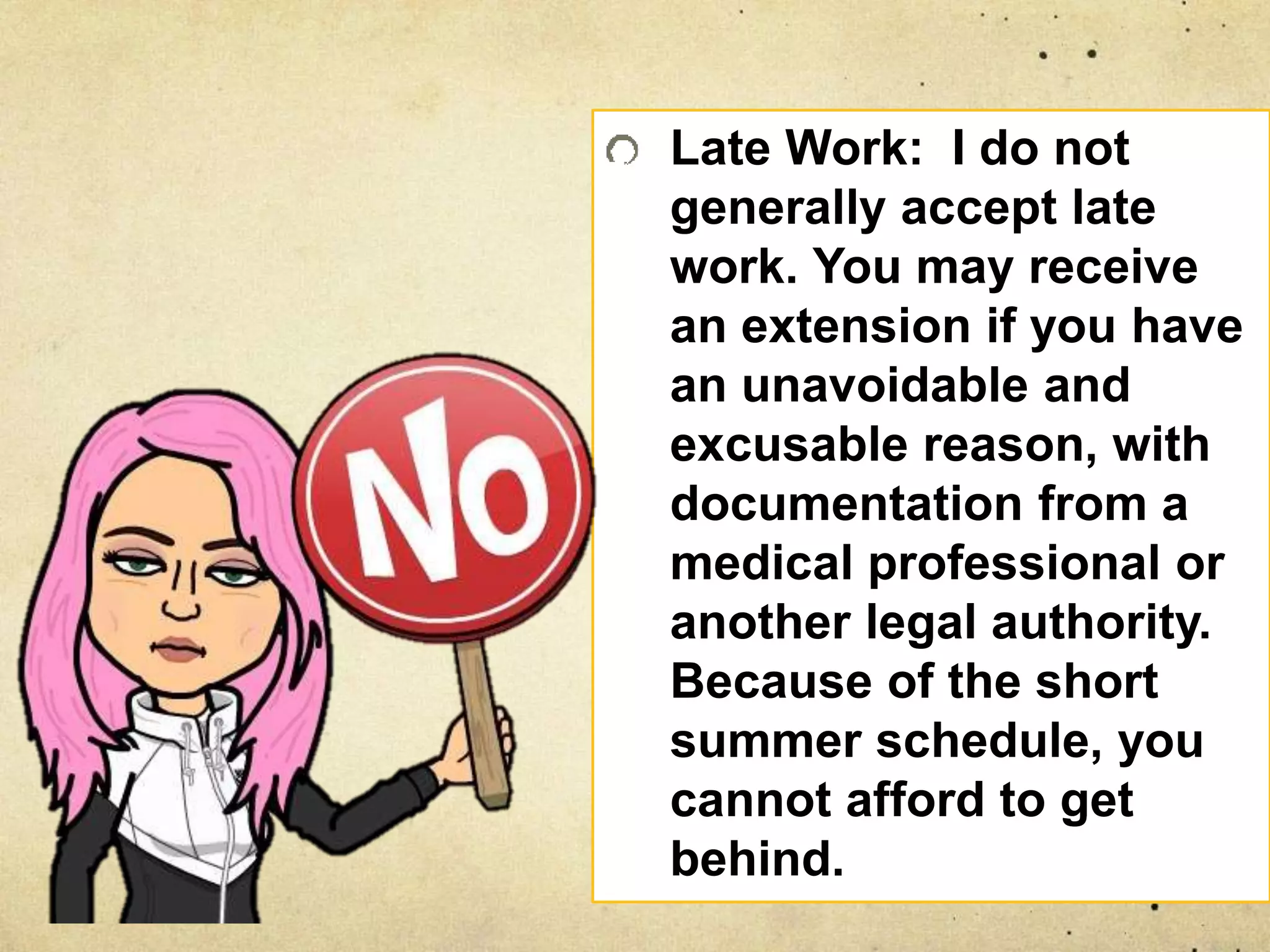Late Work: I do not
generally accept late
work. You may receive
an extension if you have
an unavoidable and
excusable reason, with
documentation from a
medical professional or
another legal authority.
Because of the short
summer schedule, you
cannot afford to get
behind.
 