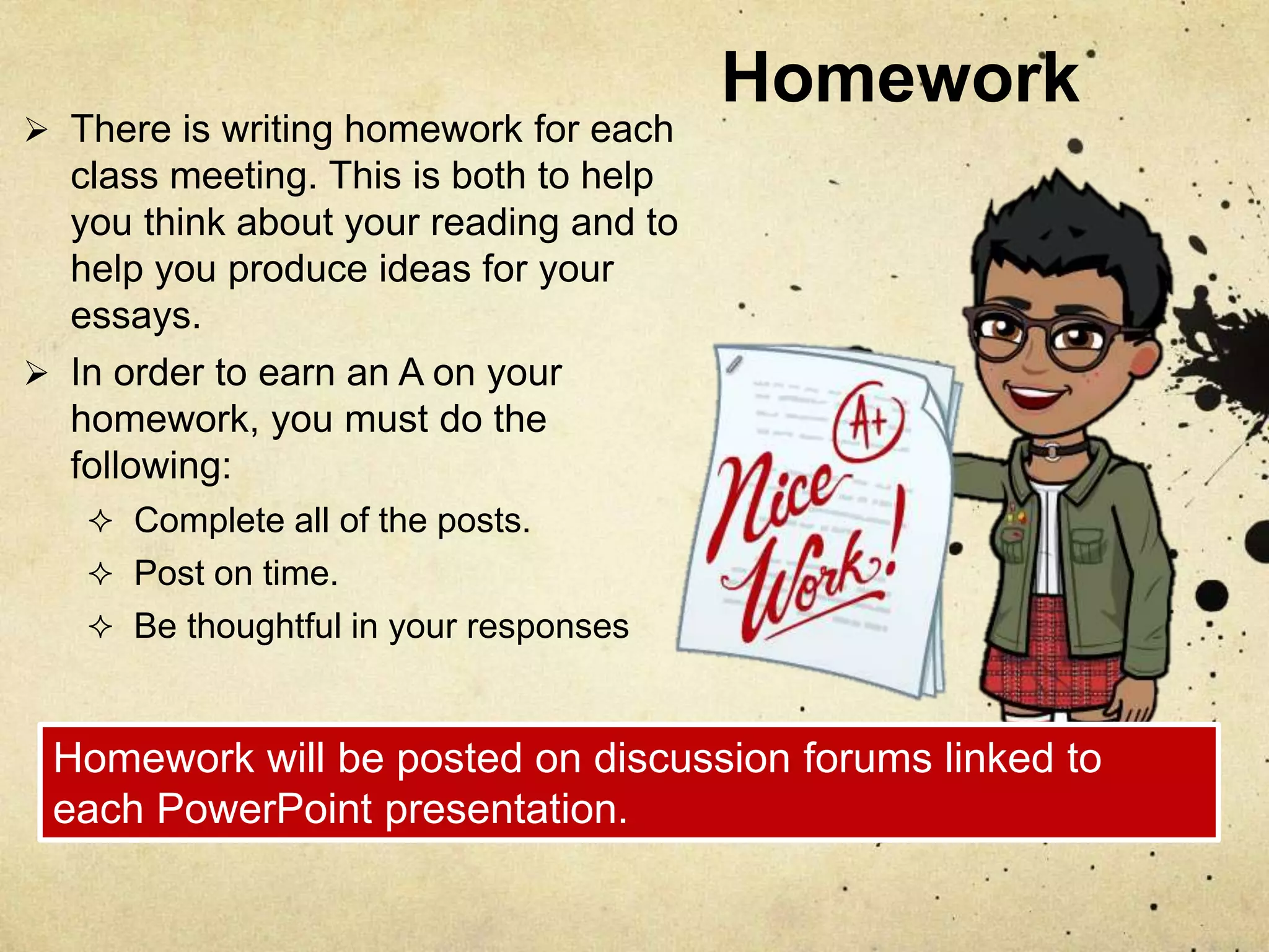Homework
 There is writing homework for each
class meeting. This is both to help
you think about your reading and to
help you produce ideas for your
essays.
 In order to earn an A on your
homework, you must do the
following:
 Complete all of the posts.
 Post on time.
 Be thoughtful in your responses
Homework will be posted on discussion forums linked to
each PowerPoint presentation.
 