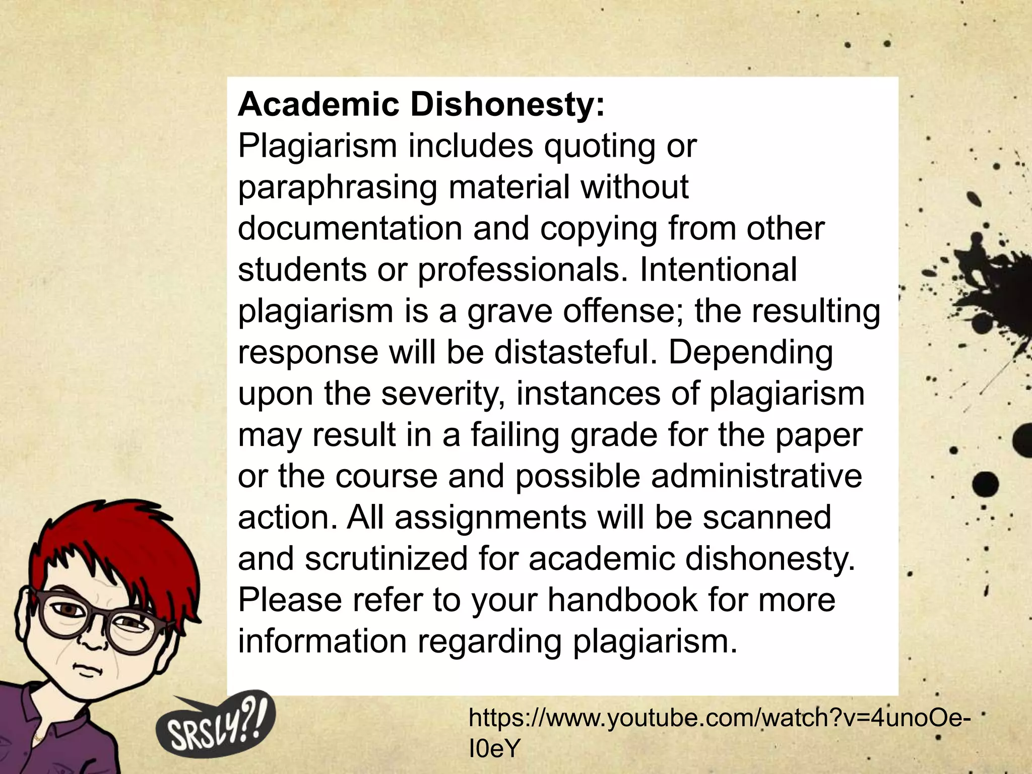 Academic Dishonesty:
Plagiarism includes quoting or
paraphrasing material without
documentation and copying from other
students or professionals. Intentional
plagiarism is a grave offense; the resulting
response will be distasteful. Depending
upon the severity, instances of plagiarism
may result in a failing grade for the paper
or the course and possible administrative
action. All assignments will be scanned
and scrutinized for academic dishonesty.
Please refer to your handbook for more
information regarding plagiarism.
https://www.youtube.com/watch?v=4unoOe-
I0eY
 