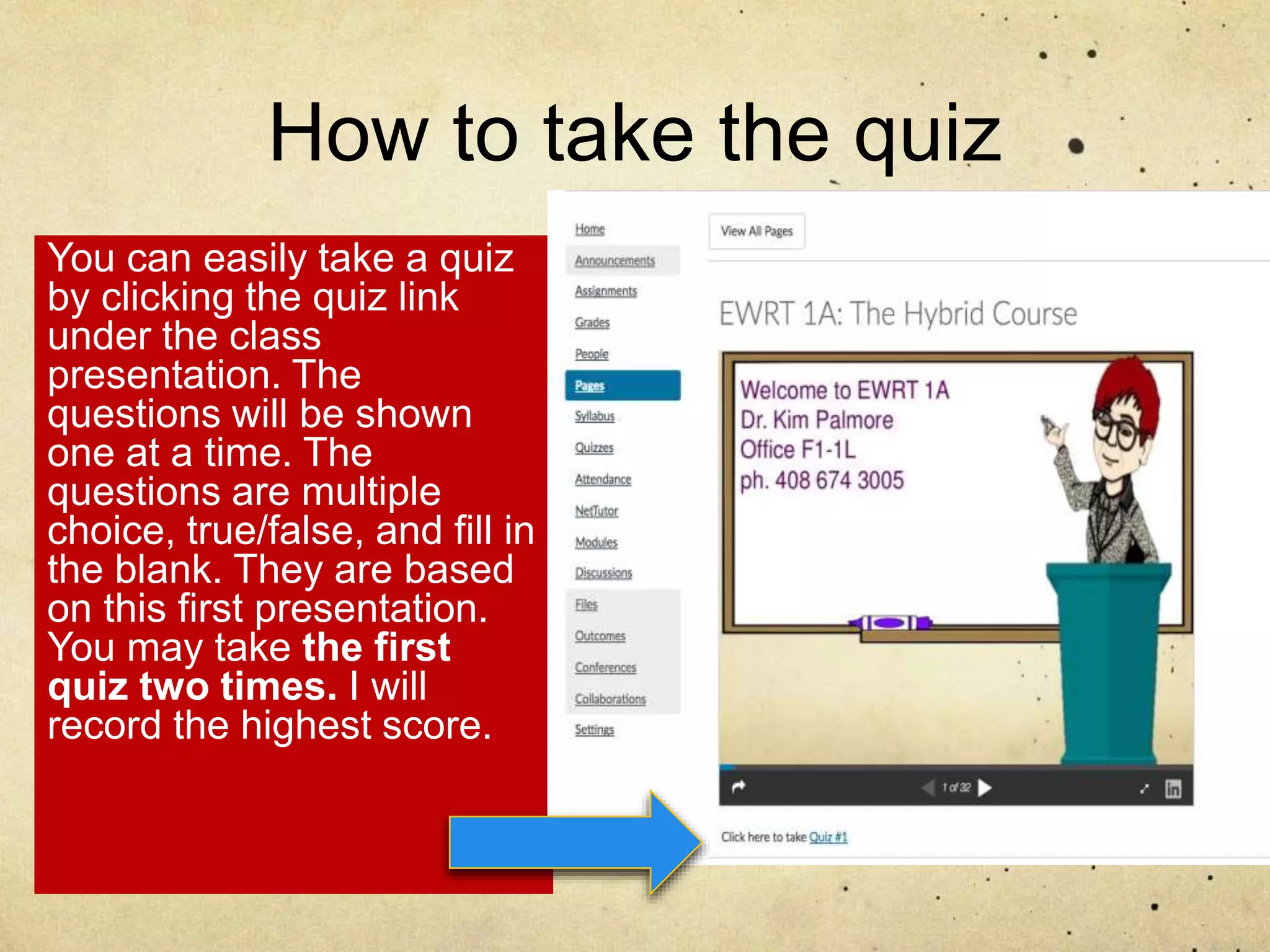 How to take the quiz
You can easily take a quiz
by clicking the quiz link
under the class
presentation. The
questions will be shown
one at a time. The
questions are multiple
choice, true/false, and fill in
the blank. They are based
on this first presentation.
You may take the first
quiz two times. I will
record the highest score.
 