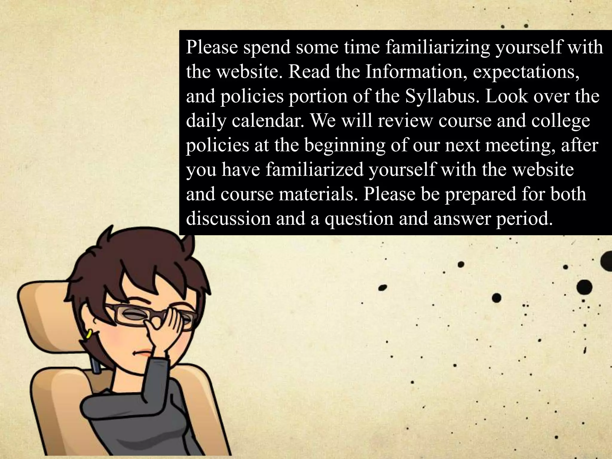 Please spend some time familiarizing yourself with
the website. Read the Information, expectations,
and policies portion of the Syllabus. Look over the
daily calendar. We will review course and college
policies at the beginning of our next meeting, after
you have familiarized yourself with the website
and course materials. Please be prepared for both
discussion and a question and answer period.
 