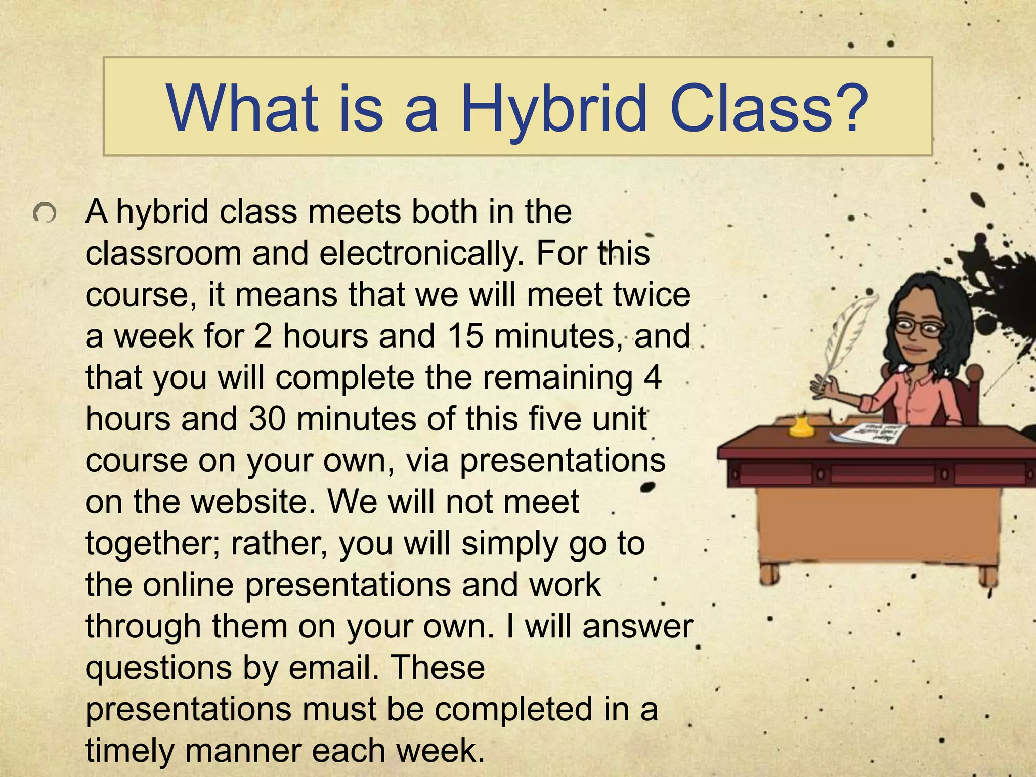 What is a Hybrid Class?
A hybrid class meets both in the
classroom and electronically. For this
course, it means that we will meet twice
a week for 2 hours and 15 minutes, and
that you will complete the remaining 4
hours and 30 minutes of this five unit
course on your own, via presentations
on the website. We will not meet
together; rather, you will simply go to
the online presentations and work
through them on your own. I will answer
questions by email. These
presentations must be completed in a
timely manner each week.
 