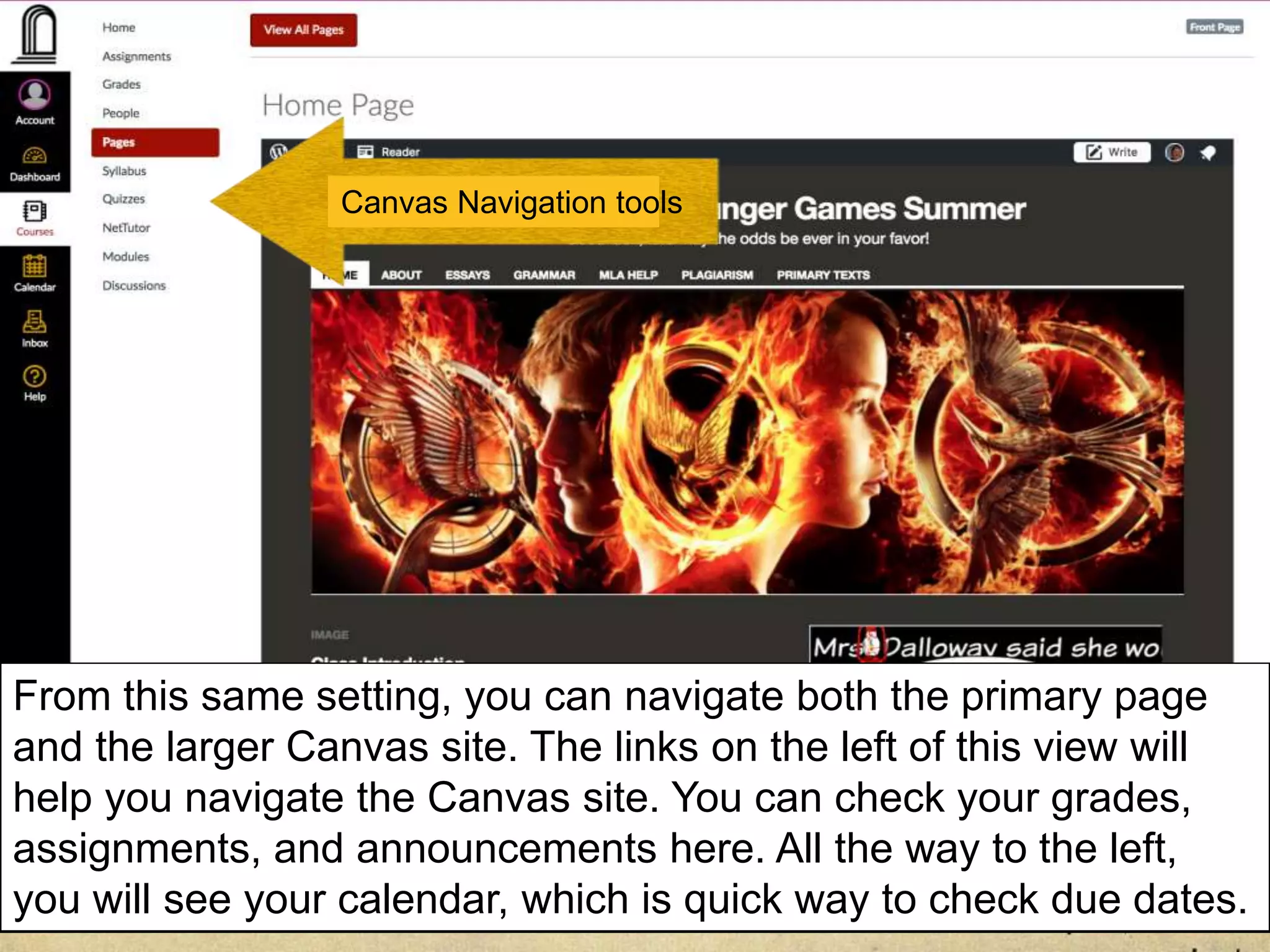 From this same setting, you can navigate both the primary page
and the larger Canvas site. The links on the left of this view will
help you navigate the Canvas site. You can check your grades,
assignments, and announcements here. All the way to the left,
you will see your calendar, which is quick way to check due dates.
Canvas Navigation tools
 