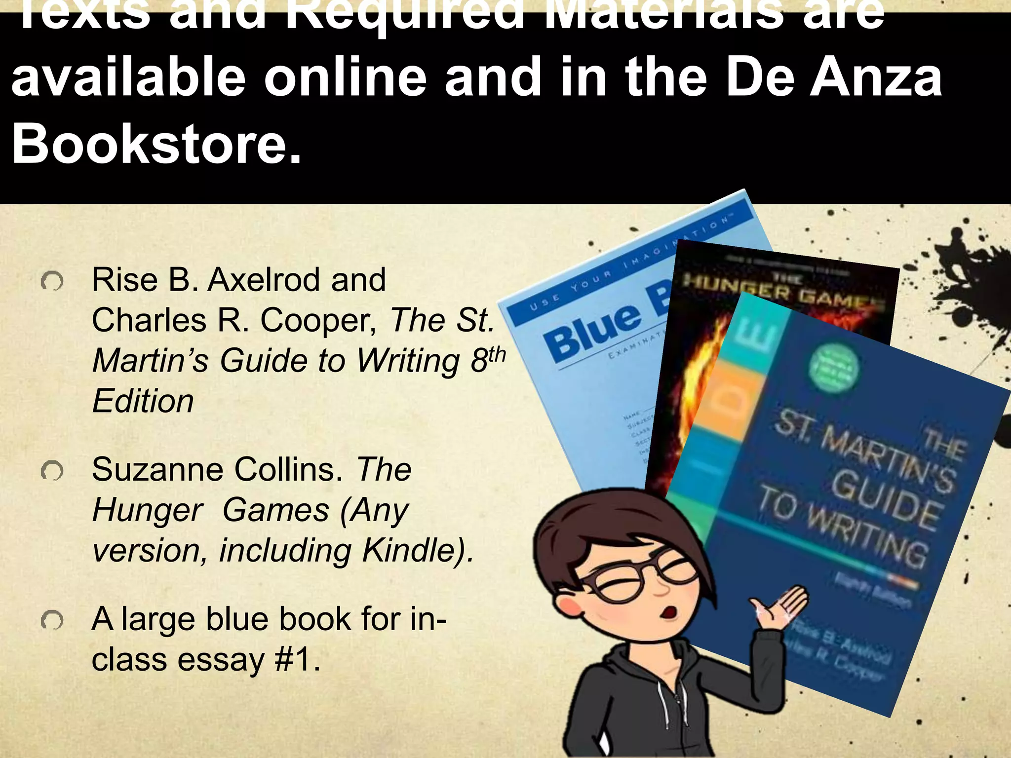 Texts and Required Materials are
available online and in the De Anza
Bookstore.
Rise B. Axelrod and
Charles R. Cooper, The St.
Martin’s Guide to Writing 8th
Edition
Suzanne Collins. The
Hunger Games (Any
version, including Kindle).
A large blue book for in-
class essay #1.
 