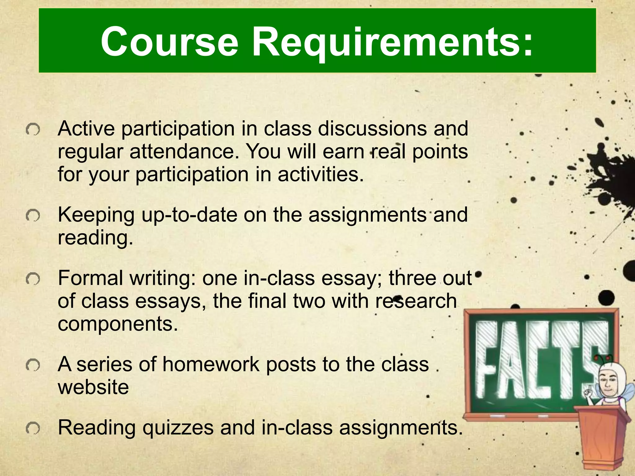 Course Requirements:
Active participation in class discussions and
regular attendance. You will earn real points
for your participation in activities.
Keeping up-to-date on the assignments and
reading.
Formal writing: one in-class essay; three out
of class essays, the final two with research
components.
A series of homework posts to the class
website
Reading quizzes and in-class assignments.
 