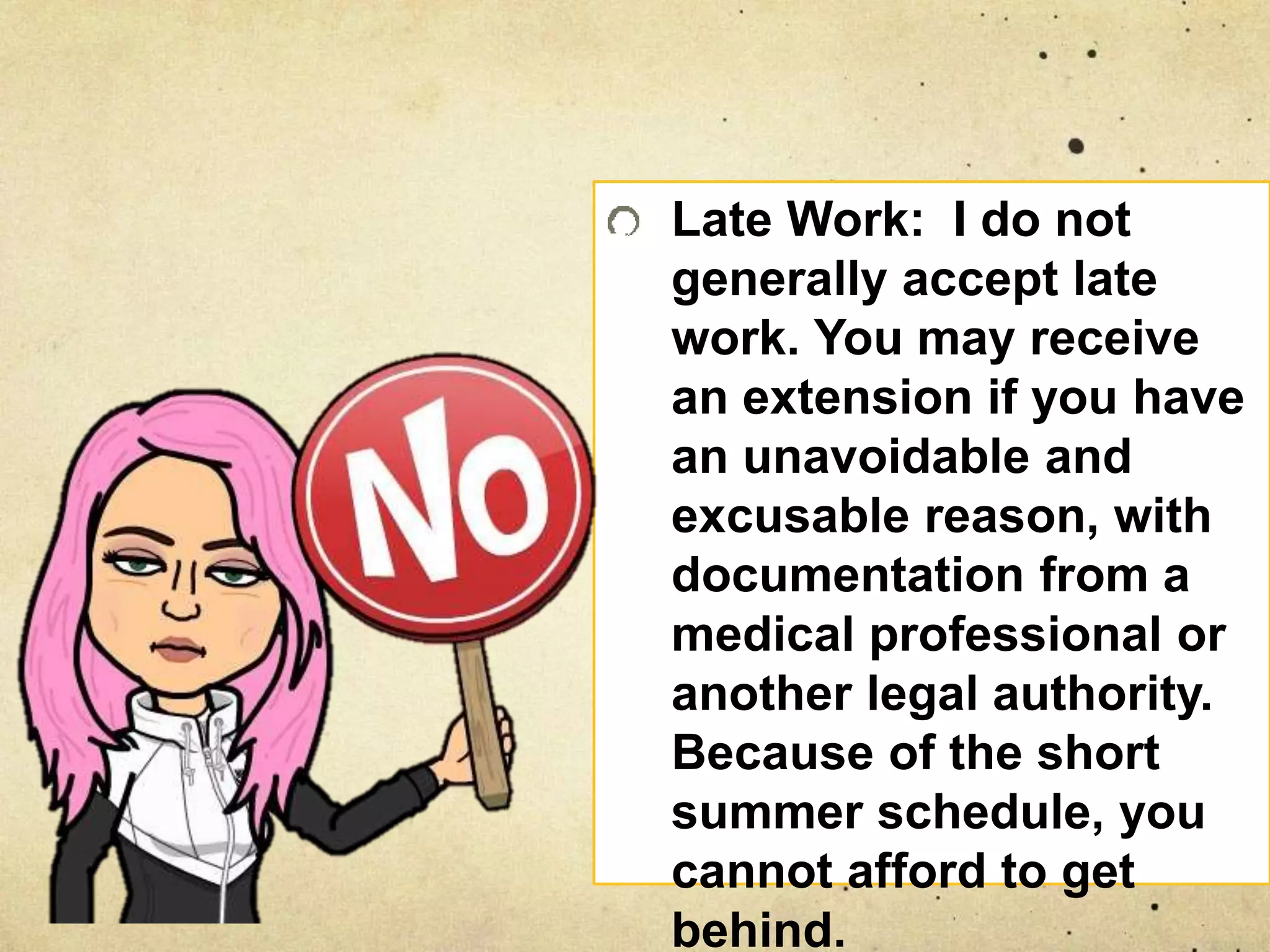 Late Work: I do not
generally accept late
work. You may receive
an extension if you have
an unavoidable and
excusable reason, with
documentation from a
medical professional or
another legal authority.
Because of the short
summer schedule, you
cannot afford to get
behind.
 