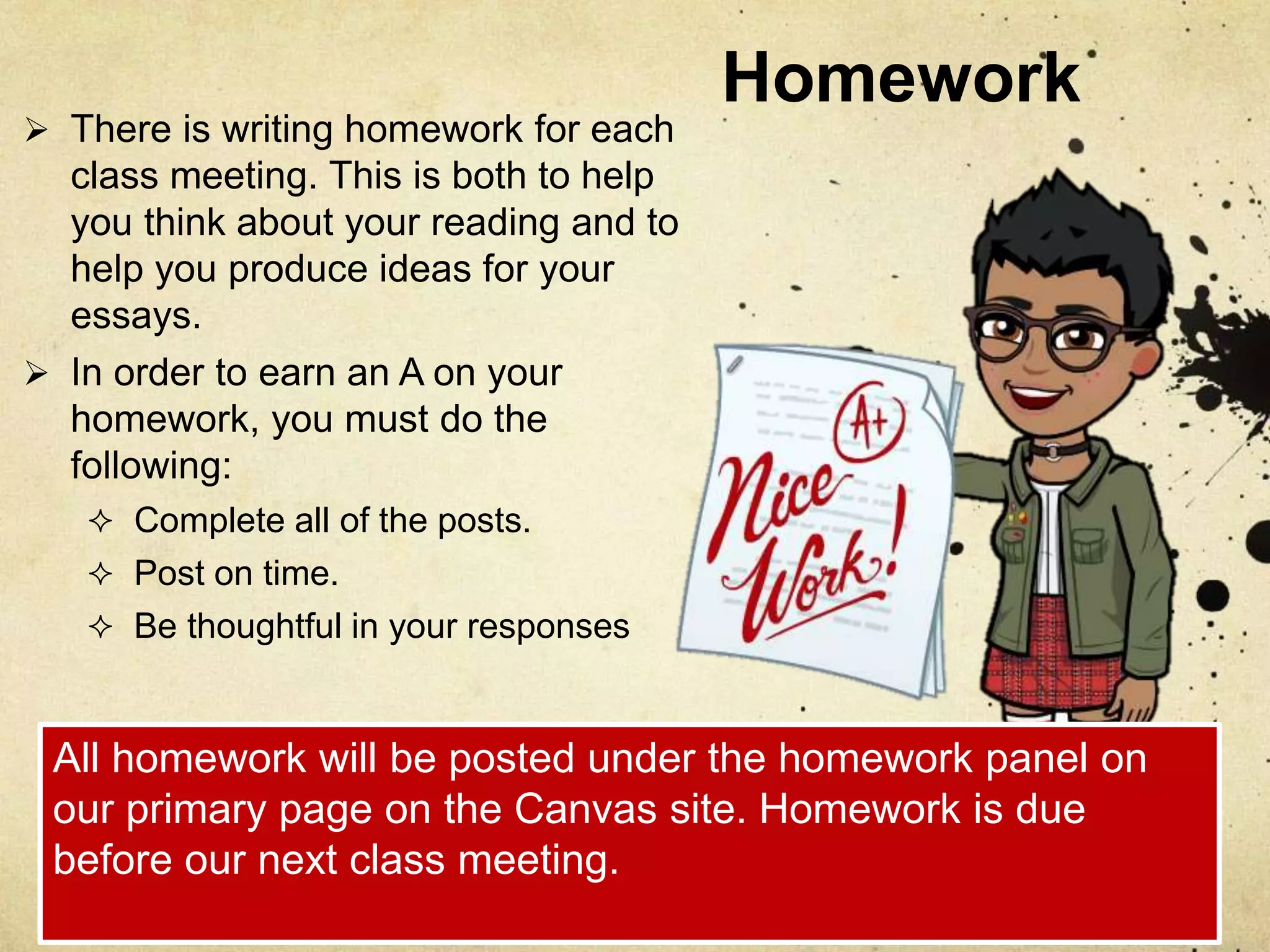 Homework
 There is writing homework for each
class meeting. This is both to help
you think about your reading and to
help you produce ideas for your
essays.
 In order to earn an A on your
homework, you must do the
following:
 Complete all of the posts.
 Post on time.
 Be thoughtful in your responses
All homework will be posted under the homework panel on
our primary page on the Canvas site. Homework is due
before our next class meeting.
 