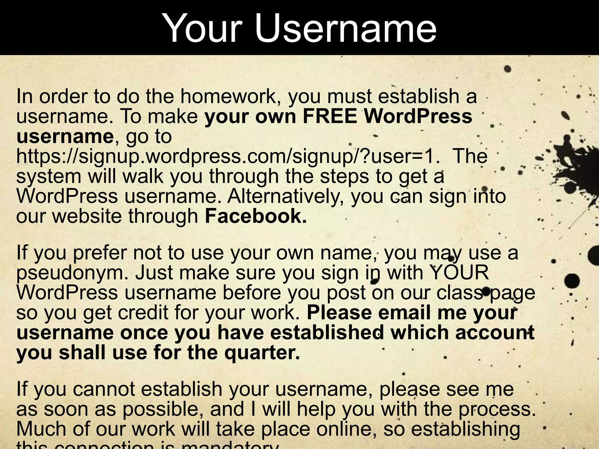 In order to do the homework, you must establish a
username. To make your own FREE WordPress
username, go to
https://signup.wordpress.com/signup/?user=1. The
system will walk you through the steps to get a
WordPress username. Alternatively, you can sign into
our website through Facebook.
If you prefer not to use your own name, you may use a
pseudonym. Just make sure you sign in with YOUR
WordPress username before you post on our class page
so you get credit for your work. Please email me your
username once you have established which account
you shall use for the quarter.
If you cannot establish your username, please see me
as soon as possible, and I will help you with the process.
Much of our work will take place online, so establishing
Your Username
 