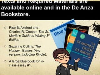 Texts and Required Materials are
available online and in the De Anza
Bookstore.
Rise B. Axelrod and
Charles R. Cooper, The St.
Martin’s Guide to Writing 8th
Edition
Suzanne Collins. The
Hunger Games (Any
version, including Kindle).
A large blue book for in-
class essay #1.
 