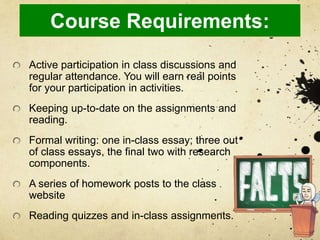 Course Requirements:
Active participation in class discussions and
regular attendance. You will earn real points
for your participation in activities.
Keeping up-to-date on the assignments and
reading.
Formal writing: one in-class essay; three out
of class essays, the final two with research
components.
A series of homework posts to the class
website
Reading quizzes and in-class assignments.
 