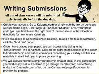 Writing Submissions
Create your account. Go to Kaizena.com or simply use the link on our class
website home page. Click “Sign up.” Choose “Student.” Enter your group
code (you can find this on the right side of the website or in the slideshow
directions for how to use Kaizena).
Files are added to Conversations in Kaizena. To add a file to a conversation,
click the "Add File" button.
Once I have graded your paper, you can access it by going to the
“conversations” link in Kaizena. Click on the highlighted sections of the paper
to find both audio and written comments concerning your essay and links to
materials that will help you improve your writing.
We will discuss how to submit your essay in greater detail in the class before
your first essay is due. Feel free to go through the “Kaizena” presentation
under the “Create Accounts” tab on the Canvas webpage if you want to
preview the process.
All out of class essays will be submitted
electronically before the due date.
 