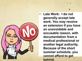 Late Work: I do not
generally accept late
work. You may receive
an extension if you have
an unavoidable and
excusable reason, with
documentation from a
medical professional or
another legal authority.
Because of the short
summer schedule, you
cannot afford to get
behind.
 