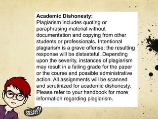 Academic Dishonesty:
Plagiarism includes quoting or
paraphrasing material without
documentation and copying from other
students or professionals. Intentional
plagiarism is a grave offense; the resulting
response will be distasteful. Depending
upon the severity, instances of plagiarism
may result in a failing grade for the paper
or the course and possible administrative
action. All assignments will be scanned
and scrutinized for academic dishonesty.
Please refer to your handbook for more
information regarding plagiarism.
 