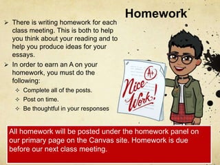 Homework
 There is writing homework for each
class meeting. This is both to help
you think about your reading and to
help you produce ideas for your
essays.
 In order to earn an A on your
homework, you must do the
following:
 Complete all of the posts.
 Post on time.
 Be thoughtful in your responses
All homework will be posted under the homework panel on
our primary page on the Canvas site. Homework is due
before our next class meeting.
 