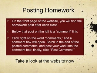 Posting Homework
On the front page of the website, you will find the
homework post after each class.
Below that post on the left is a “comment” link.
Click right on the word “comments,” and a
comment box will open. Scroll to the end of the
posted comments, and post your work into the
comment box; finally, click “Post Comment.”
Take a look at the website now
 